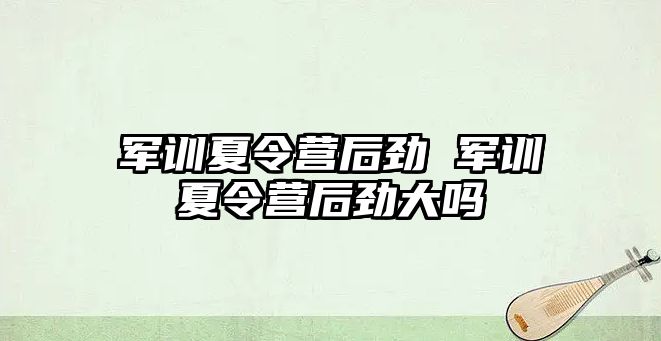 军训夏令营后劲 军训夏令营后劲大吗