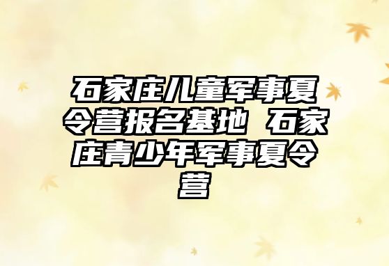 石家庄儿童军事夏令营报名基地 石家庄青少年军事夏令营