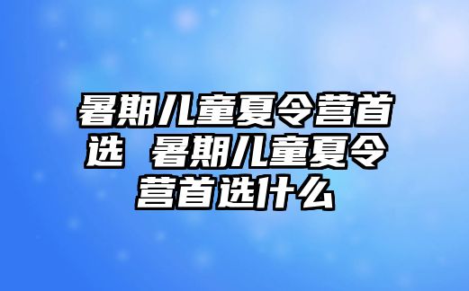 暑期儿童夏令营首选 暑期儿童夏令营首选什么