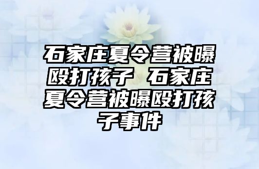 石家庄夏令营被曝殴打孩子 石家庄夏令营被曝殴打孩子事件