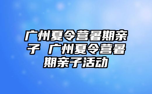 广州夏令营暑期亲子 广州夏令营暑期亲子活动