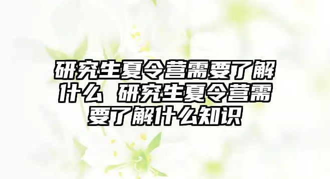 研究生夏令营需要了解什么 研究生夏令营需要了解什么知识