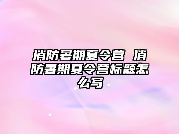 消防暑期夏令营 消防暑期夏令营标题怎么写