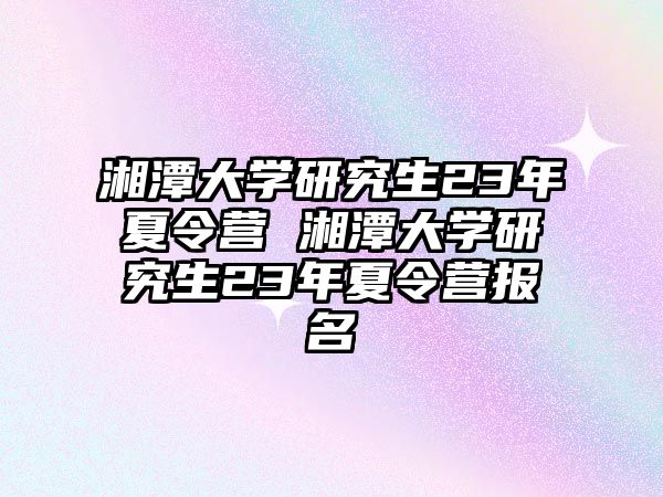 湘潭大学研究生23年夏令营 湘潭大学研究生23年夏令营报名