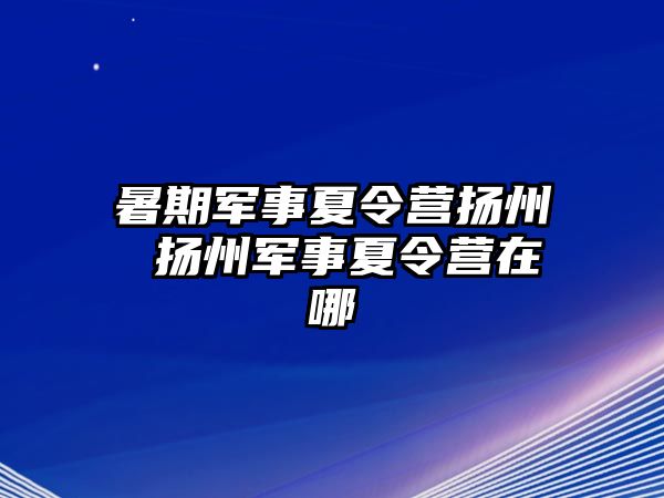 暑期军事夏令营扬州 扬州军事夏令营在哪