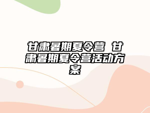 甘肃暑期夏令营 甘肃暑期夏令营活动方案