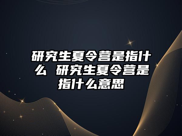 研究生夏令营是指什么 研究生夏令营是指什么意思