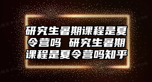 研究生暑期课程是夏令营吗 研究生暑期课程是夏令营吗知乎