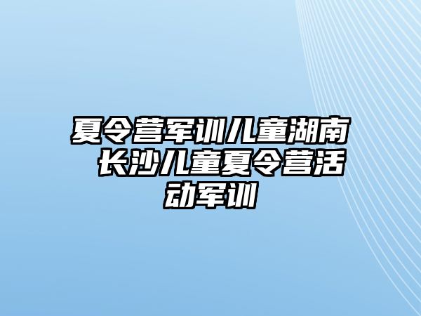 夏令营军训儿童湖南 长沙儿童夏令营活动军训