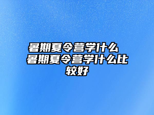 暑期夏令营学什么 暑期夏令营学什么比较好