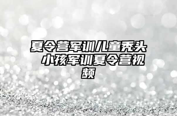 夏令营军训儿童秃头 小孩军训夏令营视频