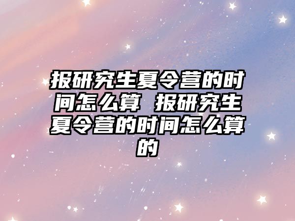 报研究生夏令营的时间怎么算 报研究生夏令营的时间怎么算的