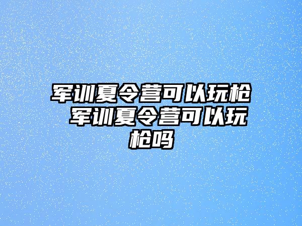 军训夏令营可以玩枪 军训夏令营可以玩枪吗