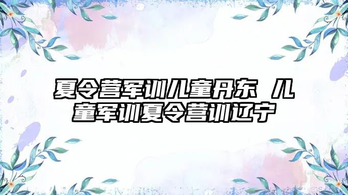 夏令营军训儿童丹东 儿童军训夏令营训辽宁