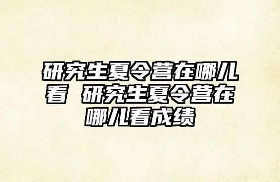 研究生夏令营在哪儿看 研究生夏令营在哪儿看成绩