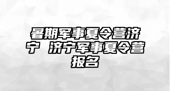 暑期军事夏令营济宁 济宁军事夏令营报名