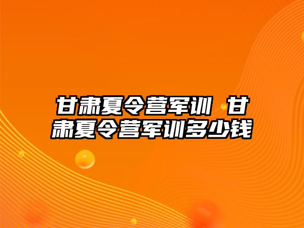 甘肃夏令营军训 甘肃夏令营军训多少钱