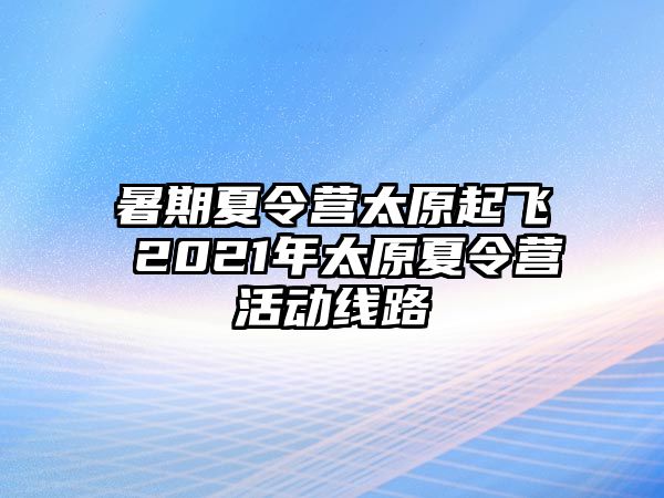 暑期夏令营太原起飞 2021年太原夏令营活动线路