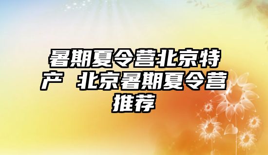 暑期夏令营北京特产 北京暑期夏令营推荐