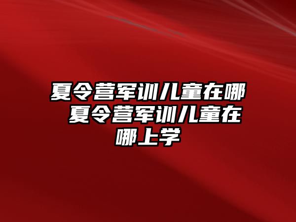 夏令营军训儿童在哪 夏令营军训儿童在哪上学