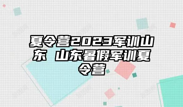 夏令营2023军训山东 山东暑假军训夏令营