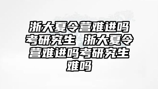 浙大夏令营难进吗考研究生 浙大夏令营难进吗考研究生难吗