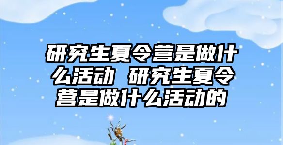 研究生夏令营是做什么活动 研究生夏令营是做什么活动的