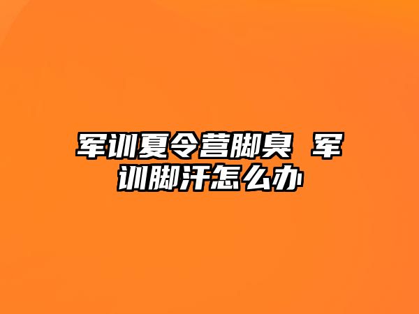 军训夏令营脚臭 军训脚汗怎么办