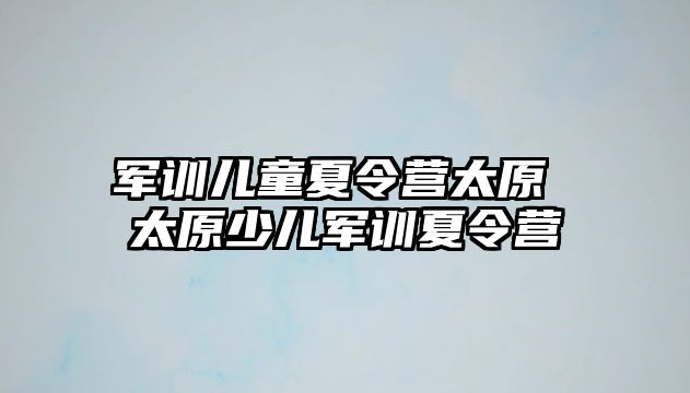 军训儿童夏令营太原 太原少儿军训夏令营