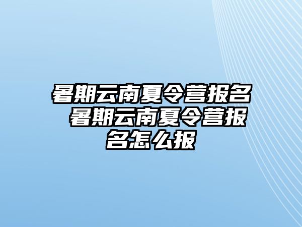 暑期云南夏令营报名 暑期云南夏令营报名怎么报