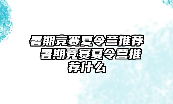 暑期竞赛夏令营推荐 暑期竞赛夏令营推荐什么