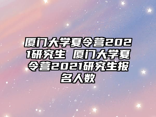 厦门大学夏令营2021研究生 厦门大学夏令营2021研究生报名人数