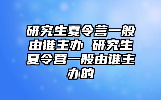 研究生夏令营一般由谁主办 研究生夏令营一般由谁主办的