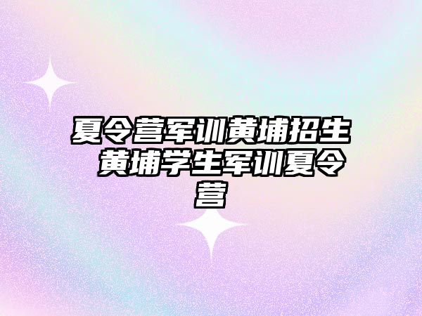 夏令营军训黄埔招生 黄埔学生军训夏令营