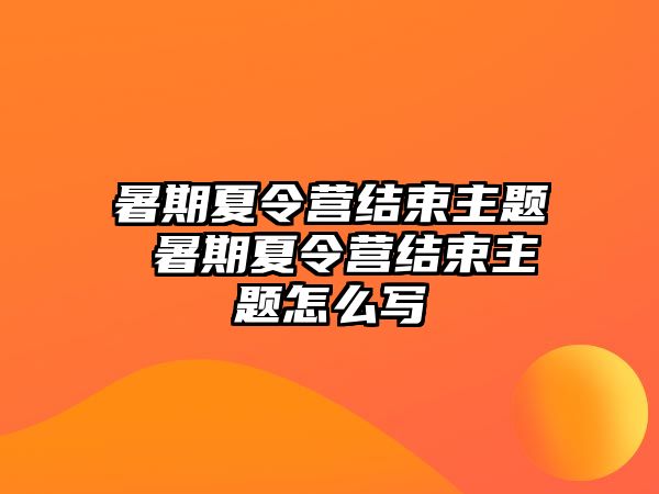 暑期夏令营结束主题 暑期夏令营结束主题怎么写