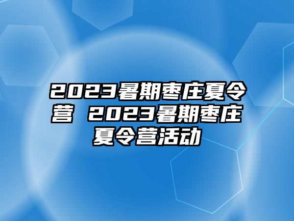 2023暑期枣庄夏令营 2023暑期枣庄夏令营活动