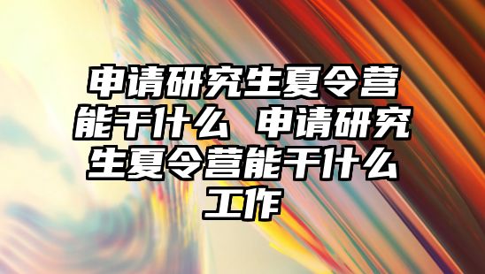 申请研究生夏令营能干什么 申请研究生夏令营能干什么工作