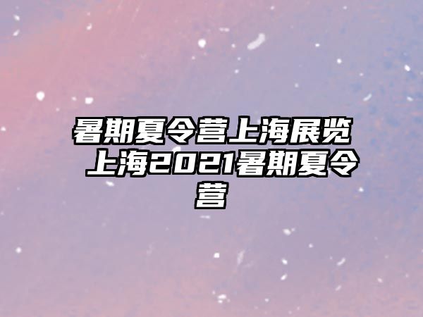 暑期夏令营上海展览 上海2021暑期夏令营