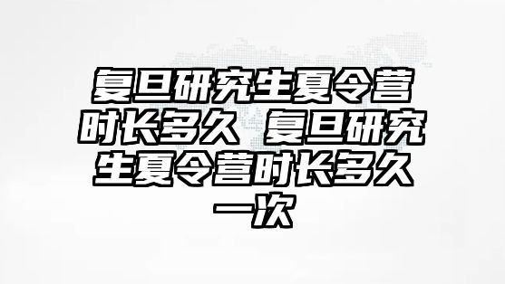 复旦研究生夏令营时长多久 复旦研究生夏令营时长多久一次