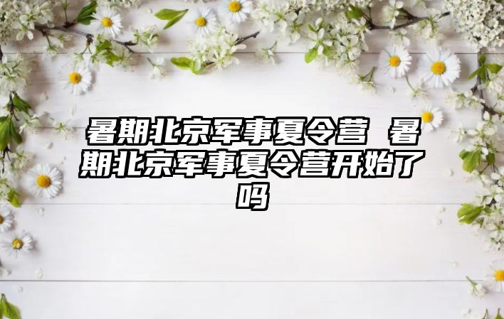 暑期北京军事夏令营 暑期北京军事夏令营开始了吗