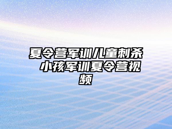 夏令营军训儿童刺杀 小孩军训夏令营视频