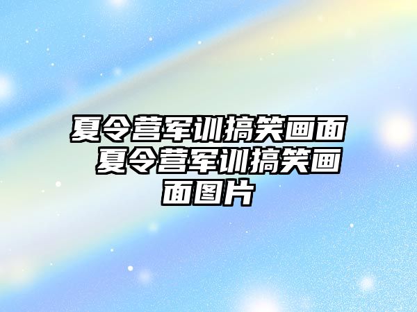 夏令营军训搞笑画面 夏令营军训搞笑画面图片