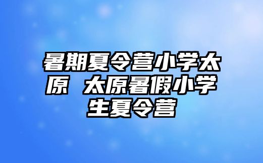 暑期夏令营小学太原 太原暑假小学生夏令营