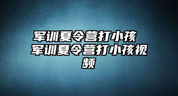 军训夏令营打小孩 军训夏令营打小孩视频