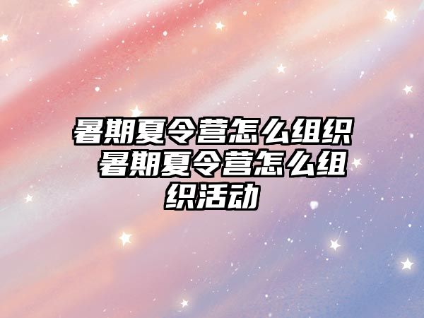 暑期夏令营怎么组织 暑期夏令营怎么组织活动