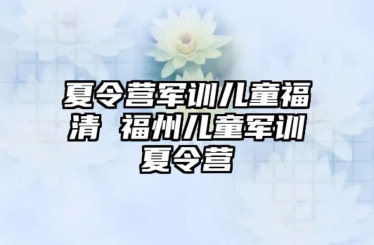 夏令营军训儿童福清 福州儿童军训夏令营