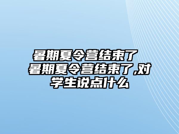 暑期夏令营结束了 暑期夏令营结束了,对学生说点什么