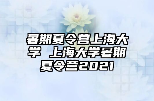 暑期夏令营上海大学 上海大学暑期夏令营2021