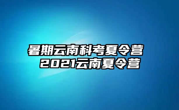 暑期云南科考夏令营 2021云南夏令营