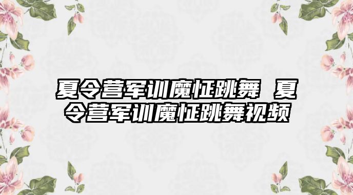 夏令营军训魔怔跳舞 夏令营军训魔怔跳舞视频